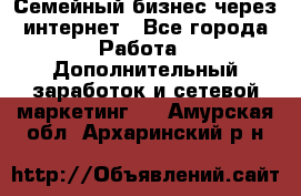 Семейный бизнес через интернет - Все города Работа » Дополнительный заработок и сетевой маркетинг   . Амурская обл.,Архаринский р-н